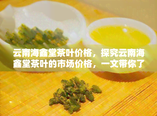 云南海鑫堂茶叶价格，探究云南海鑫堂茶叶的市场价格，一文带你了解