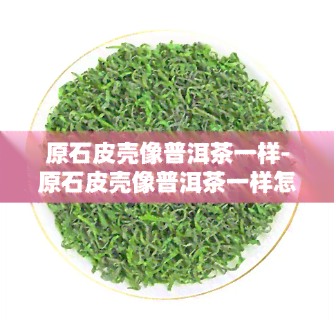 原石皮壳像普洱茶一样-原石皮壳像普洱茶一样怎么回事