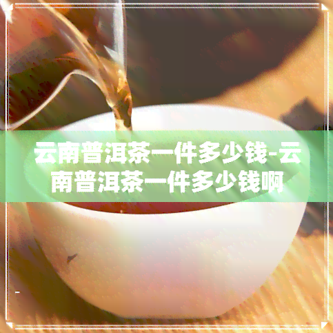 云南普洱茶一件多少钱-云南普洱茶一件多少钱啊