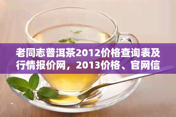 老同志普洱茶2012价格查询表及行情报价网，2013价格、官网信息及收藏价值解析