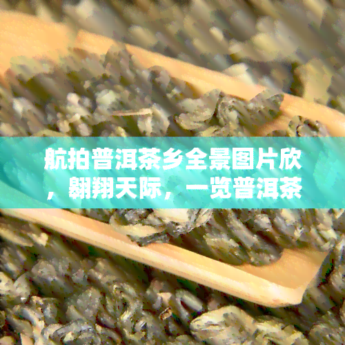 航拍普洱茶乡全景图片欣，翱翔天际，一览普洱茶乡全景：美图欣