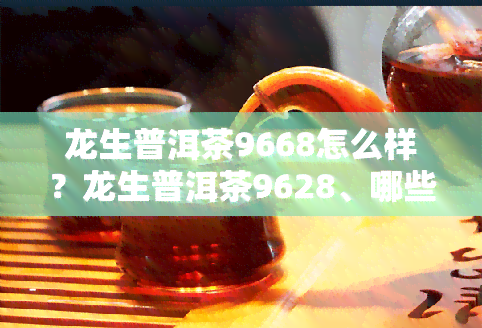 龙生普洱茶9668怎么样？龙生普洱茶9628、哪些值得收藏？价格表及评价全知道！