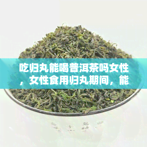 吃归丸能喝普洱茶吗女性，女性食用归丸期间，能否同时饮用普洱茶？