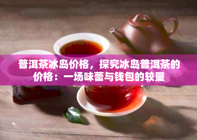 普洱茶冰岛价格，探究冰岛普洱茶的价格：一场味蕾与钱包的较量