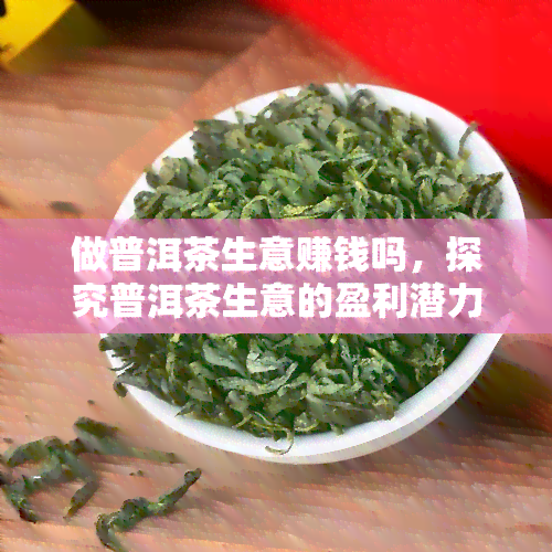 做普洱茶生意赚钱吗，探究普洱茶生意的盈利潜力：一份全面的商业分析