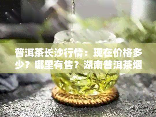 普洱茶长沙行情：现在价格多少？哪里有售？湖南普洱茶多少钱一盒？