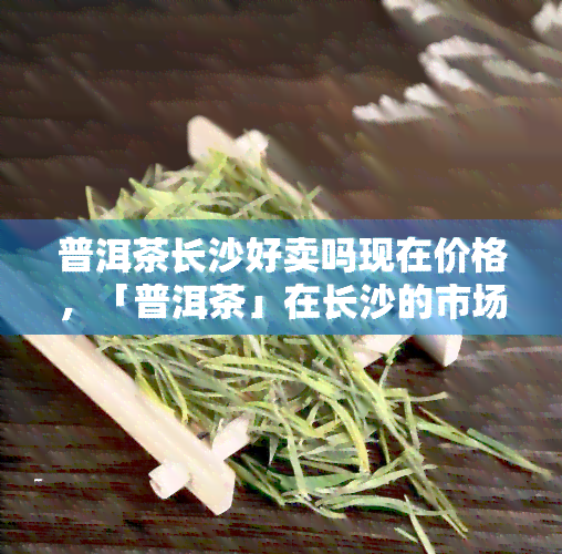 普洱茶长沙好卖吗现在价格，「普洱茶」在长沙的市场行情及价格走势分析