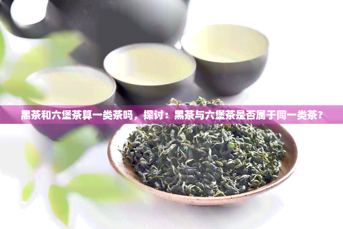 黑茶和六堡茶算一类茶吗，探讨：黑茶与六堡茶是否属于同一类茶？