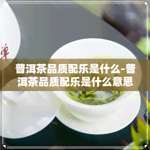 普洱茶品质配乐是什么-普洱茶品质配乐是什么意思啊