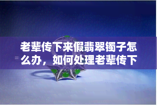 老辈传下来假翡翠镯子怎么办，如何处理老辈传下来的假翡翠镯子？