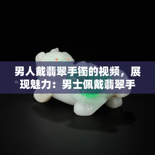 男人戴翡翠手镯的视频，展现魅力：男士佩戴翡翠手镯的时尚新趋势