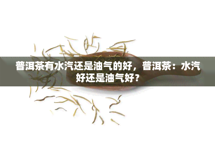 普洱茶有水汽还是油气的好，普洱茶：水汽好还是油气好？