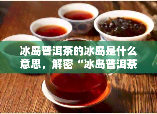 冰岛普洱茶的冰岛是什么意思，解密“冰岛普洱茶”的“冰岛”含义