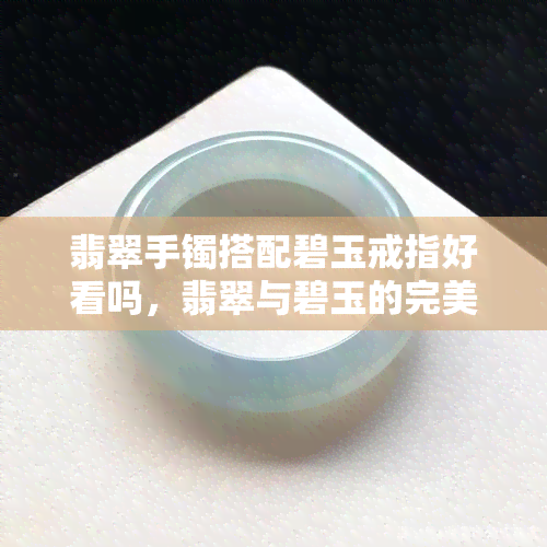 翡翠手镯搭配碧玉戒指好看吗，翡翠与碧玉的完美搭配：翡翠手镯 碧玉戒指，惊艳众人！