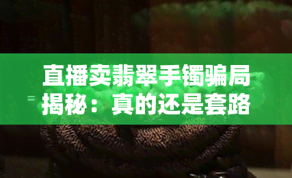 直播卖翡翠手镯骗局揭秘：真的还是套路？完整视频解析