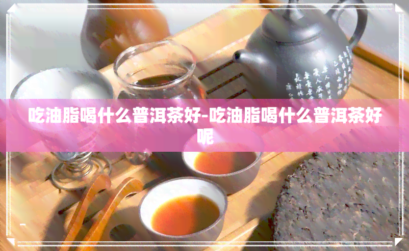 吃油脂喝什么普洱茶好-吃油脂喝什么普洱茶好呢