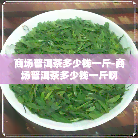 商场普洱茶多少钱一斤-商场普洱茶多少钱一斤啊