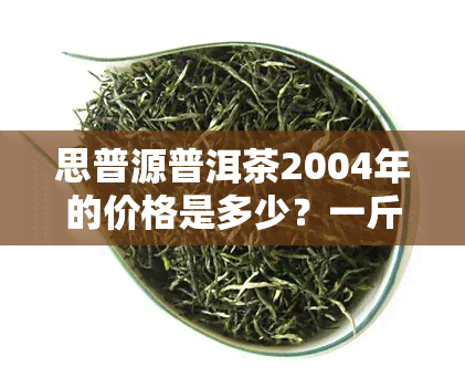 思普源普洱茶2004年的价格是多少？一斤、一瓶还是整盒？