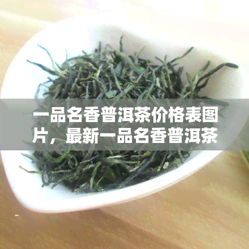 一品名香普洱茶价格表图片，最新一品名香普洱茶价格表及高清图片，让您一站式了解全系列茶叶价格！