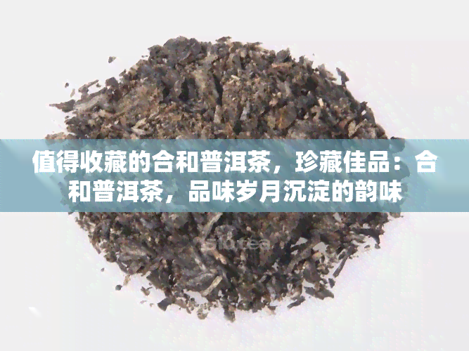 值得收藏的合和普洱茶，珍藏佳品：合和普洱茶，品味岁月沉淀的韵味