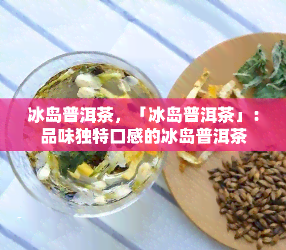 冰岛普洱茶，「冰岛普洱茶」：品味独特口感的冰岛普洱茶