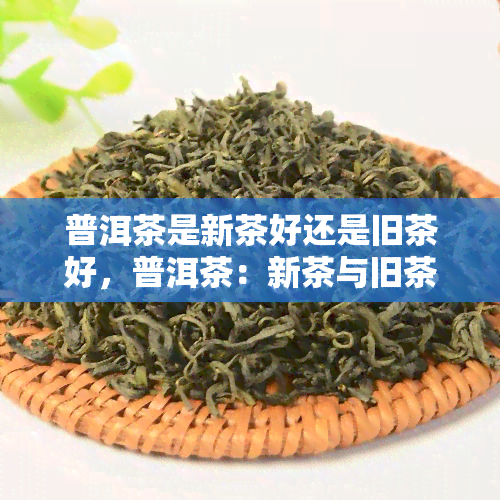 普洱茶是新茶好还是旧茶好，普洱茶：新茶与旧茶，哪个更好？