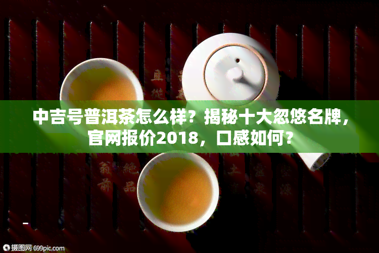 中吉号普洱茶怎么样？揭秘十大忽悠名牌，官网报价2018，口感如何？