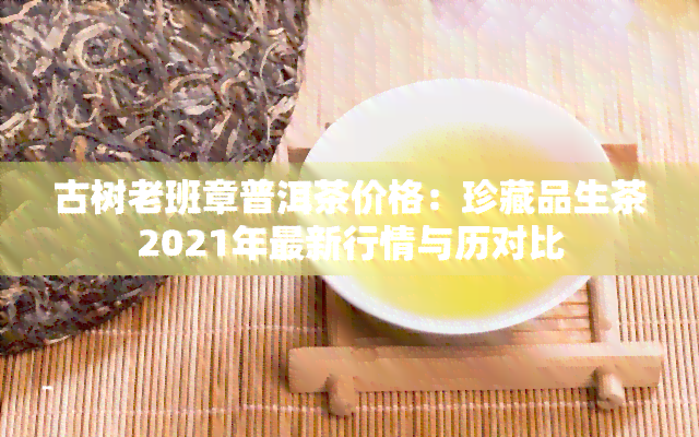 古树老班章普洱茶价格：珍藏品生茶2021年最新行情与历对比