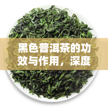 黑色普洱茶的功效与作用，深度解析：黑色普洱茶的神奇功效与作用