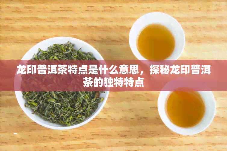 龙印普洱茶特点是什么意思，探秘龙印普洱茶的独特特点