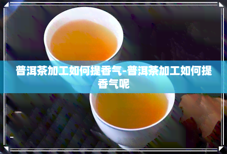 普洱茶加工如何提香气-普洱茶加工如何提香气呢