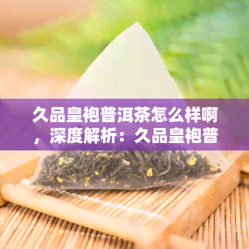 久品皇袍普洱茶怎么样啊，深度解析：久品皇袍普洱茶的口感与品质如何？