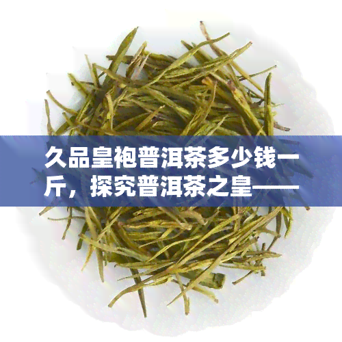 久品皇袍普洱茶多少钱一斤，探究普洱茶之皇——久品皇袍普洱茶的价格解析