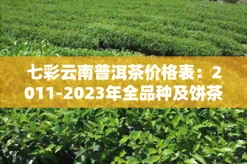 七彩云南普洱茶价格表：2011-2023年全品种及饼茶价格一览