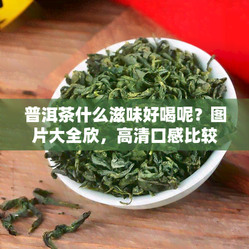 普洱茶什么滋味好喝呢？图片大全欣，高清口感比较，什么品种正宗