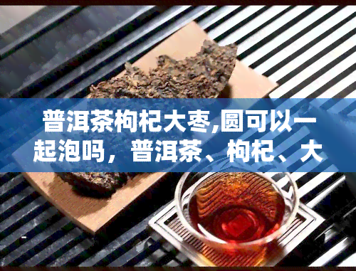 普洱茶枸杞大枣,圆可以一起泡吗，普洱茶、枸杞、大枣、圆，能否一起泡？