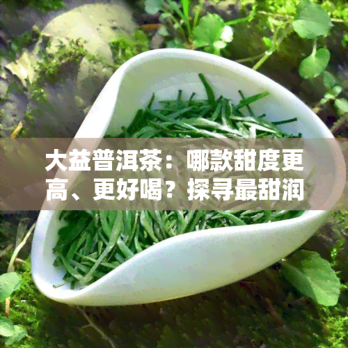 大益普洱茶：哪款甜度更高、更好喝？探寻最甜润的大益茶品