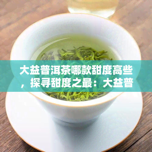 大益普洱茶哪款甜度高些，探寻甜度之最：大益普洱茶中哪些款式口感更甜？