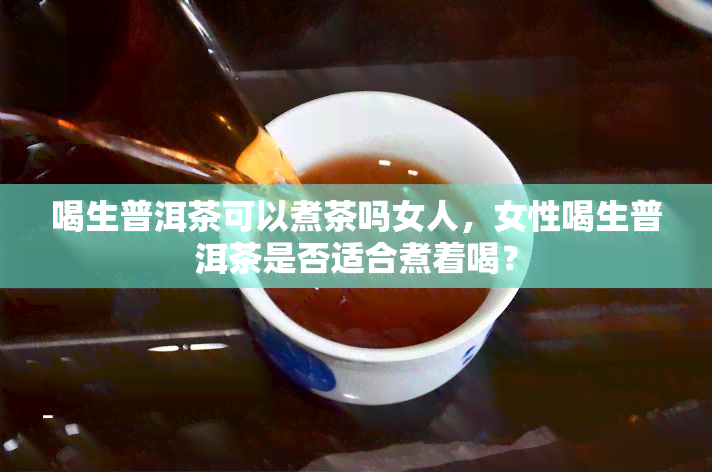 喝生普洱茶可以煮茶吗女人，女性喝生普洱茶是否适合煮着喝？