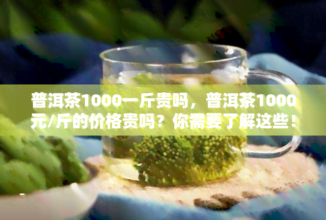 普洱茶1000一斤贵吗，普洱茶1000元/斤的价格贵吗？你需要了解这些！