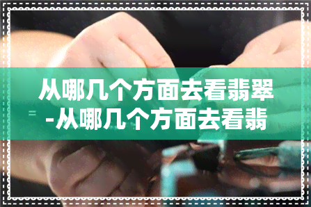 从哪几个方面去看翡翠-从哪几个方面去看翡翠好坏