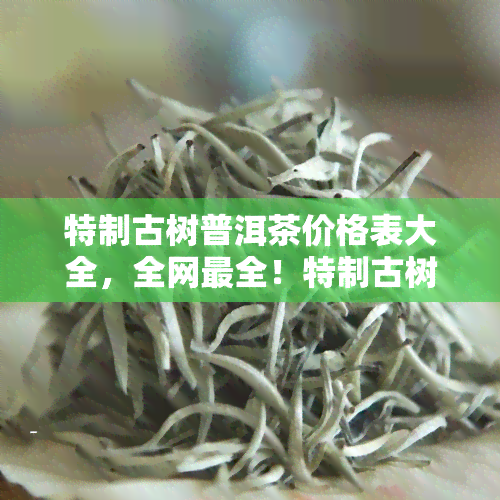 特制古树普洱茶价格表大全，全网最全！特制古树普洱茶价格表大公开！