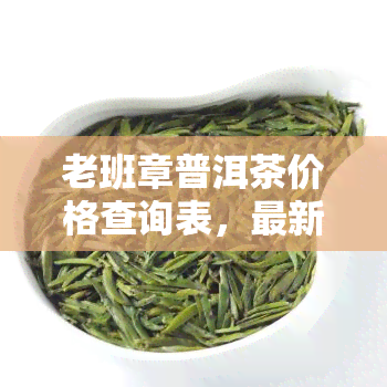 老班章普洱茶价格查询表，最新老班章普洱茶价格一览表，一网打尽各类茶叶价格信息！