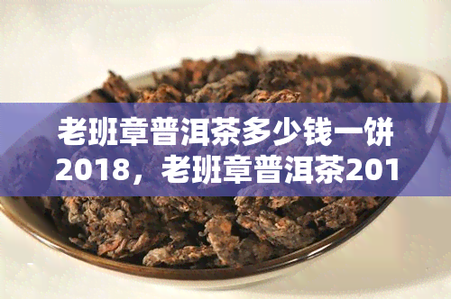 老班章普洱茶多少钱一饼2018，老班章普洱茶2018价格：一饼多少钱？