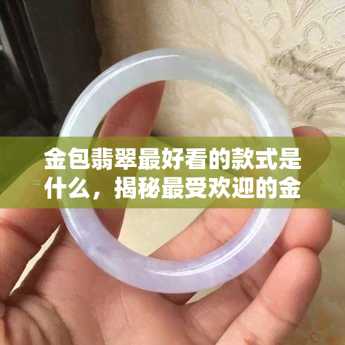 金包翡翠更好看的款式是什么，揭秘更受欢迎的金包翡翠款式！