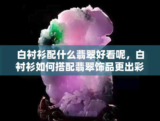 白衬衫配什么翡翠好看呢，白衬衫如何搭配翡翠饰品更出彩？