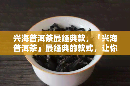 兴海普洱茶最经典款，「兴海普洱茶」最经典的款式，让你一次喝过瘾！