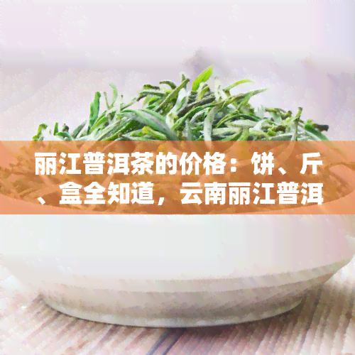 丽江普洱茶的价格：饼、斤、盒全知道，云南丽江普洱茶陷阱与价格表解析