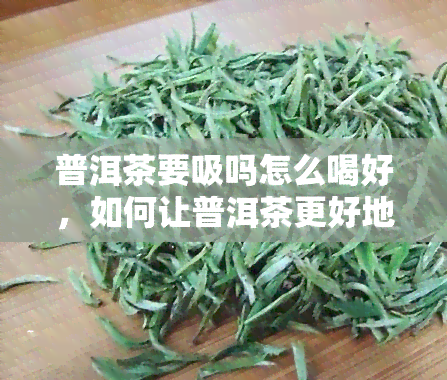 普洱茶要吸吗怎么喝好，如何让普洱茶更好地吸？正确的泡饮方法在这里！