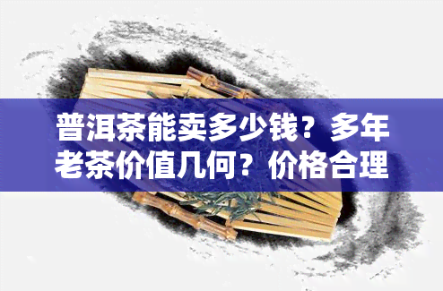 普洱茶能卖多少钱？多年老茶价值几何？价格合理范围是多少？一般市场价多少？